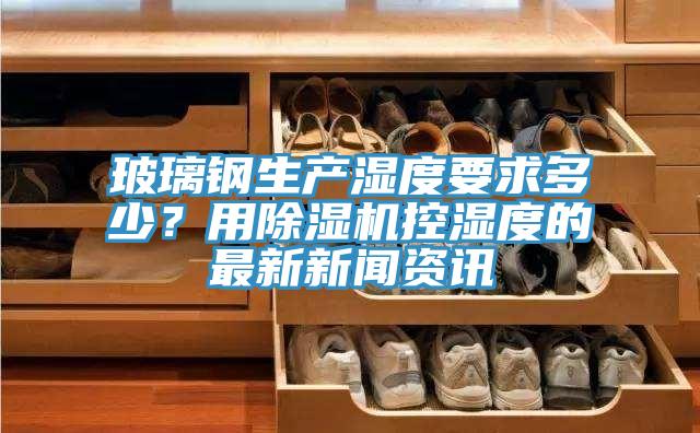 玻璃鋼生產濕度要求多少？用除濕機控濕度的最新新聞資訊
