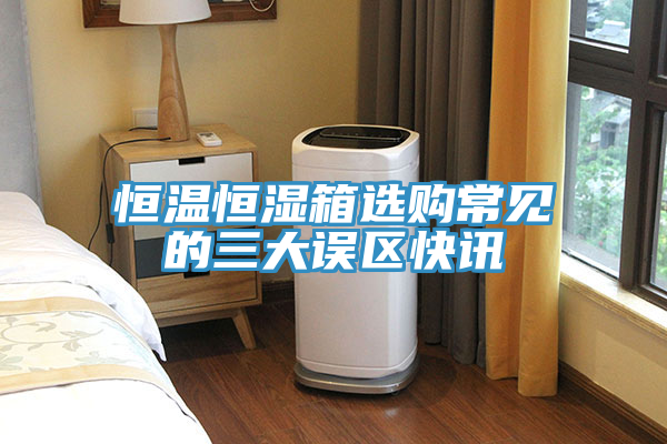 恒溫恒濕箱選購常見的三大誤區(qū)快訊