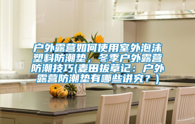 戶外露營(yíng)如何使用室外泡沫塑料防潮墊，冬季戶外露營(yíng)防潮技巧(麥田拔草記：戶外露營(yíng)防潮墊有哪些講究？)