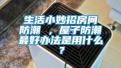 生活小妙招房間防潮 ，屋子防潮最好辦法是用什么？